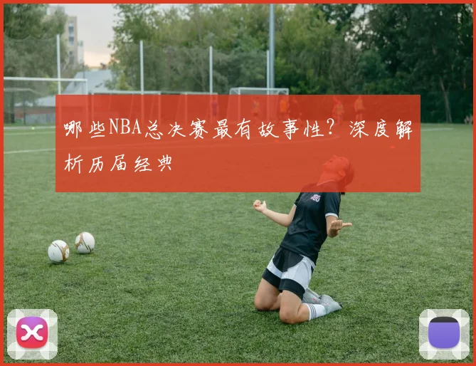 哪些NBA总决赛最有故事性?深度解析历届经典