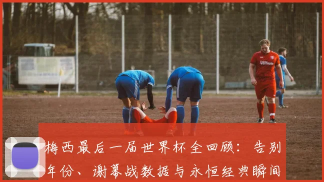 梅西最后一届世界杯全回顾：告别年份、谢幕战数据与永恒经典瞬间解析
