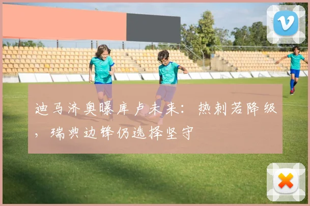 迪马济奥曝库卢未来:热刺若降级,瑞典边锋仍选择坚守