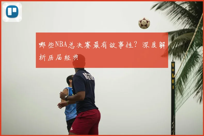 哪些NBA总决赛最有故事性?深度解析历届经典