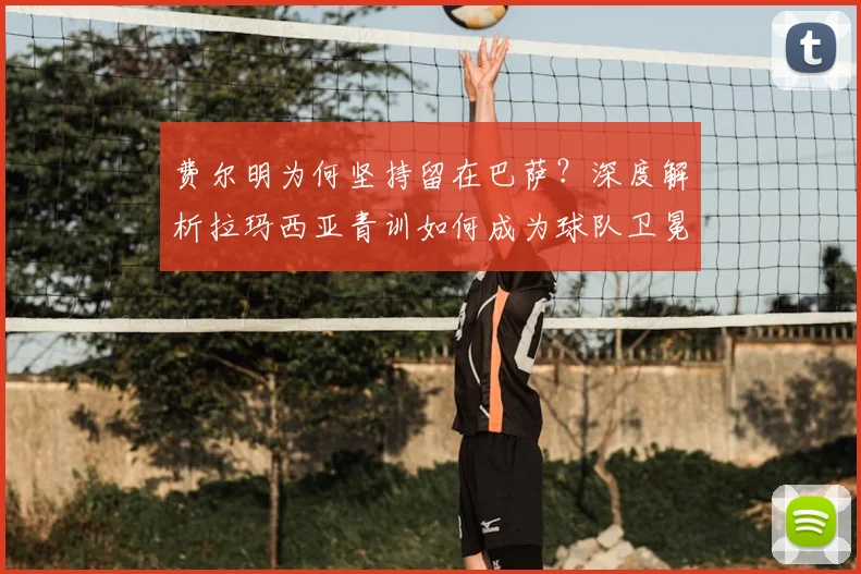 费尔明为何坚持留在巴萨？深度解析拉玛西亚青训如何成为球队卫冕西甲的基石与未来希望