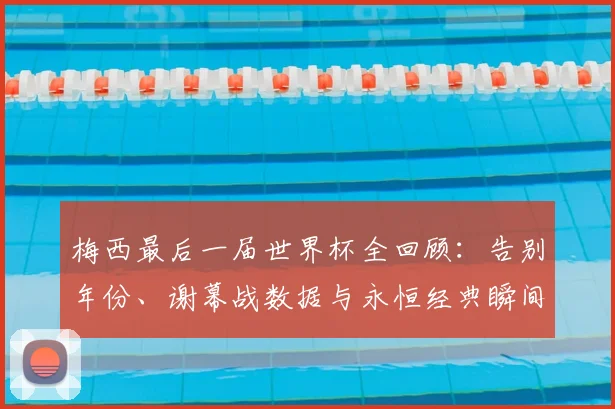 梅西最后一届世界杯全回顾：告别年份、谢幕战数据与永恒经典瞬间解析