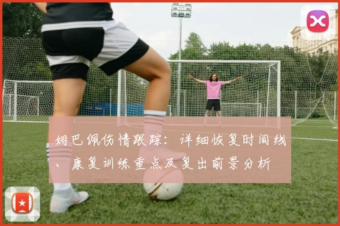 姆巴佩伤情跟踪:详细恢复时间线、康复训练重点及复出前景分析